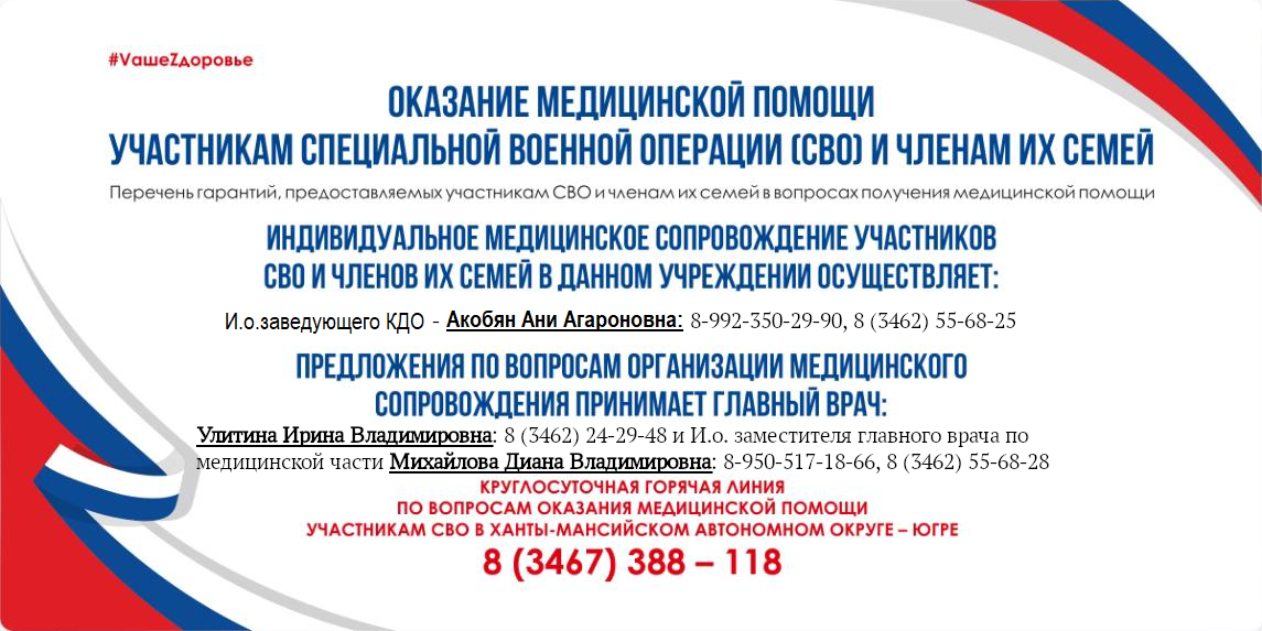 Баннер "Оказание медицинской помощи участникам специальной военной операции и членам их семей. Индивидуальное медицинское сопровождение участников СВО и членов их семей в данном учреждении осуществляет: И.о. заведующего АПО - Биро Юрий Валерьевич: телефон 8(992)350-29-90, 8(3462)55-68-25. Предложения по вопросам организации медицинского сопровождения принимает главный врач: Улитина Ирина Владимировна: телефон: 8(3462)24-29-48 и исполняющий обязанности заместителя главного врача по медицинской части Михайлова Диана Владимировна: телефон 8(950)517-18-66 и 8(3462)55-68-28. Круглосуточная горячая линия по вопросам оказания медицинской помощи участникам СВО в ХМАО-Югре: 8(3467)38-81-18